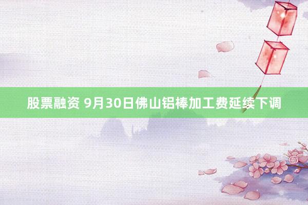 股票融资 9月30日佛山铝棒加工费延续下调