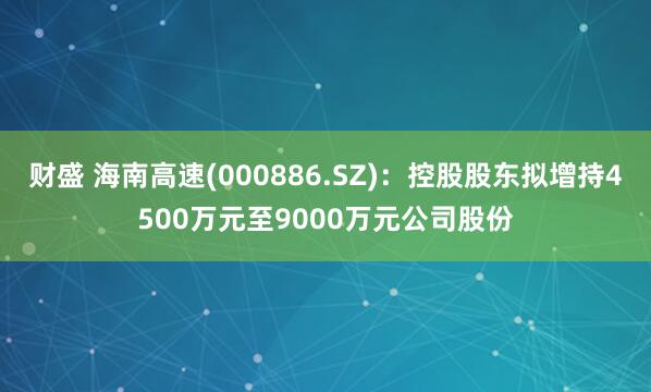 财盛 海南高速(000886.SZ)：控股股东拟增持4500万元至9000万元公司股份