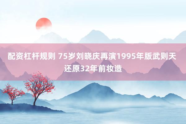 配资杠杆规则 75岁刘晓庆再演1995年版武则天 还原32年前妆造