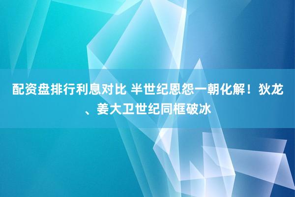 配资盘排行利息对比 半世纪恩怨一朝化解！狄龙、姜大卫世纪同框破冰