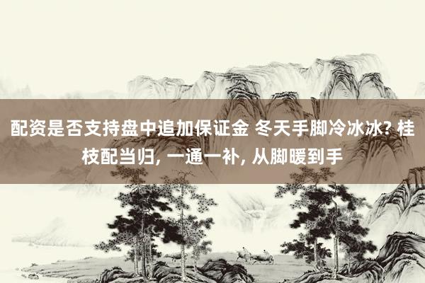 配资是否支持盘中追加保证金 冬天手脚冷冰冰? 桂枝配当归, 一通一补, 从脚暖到手