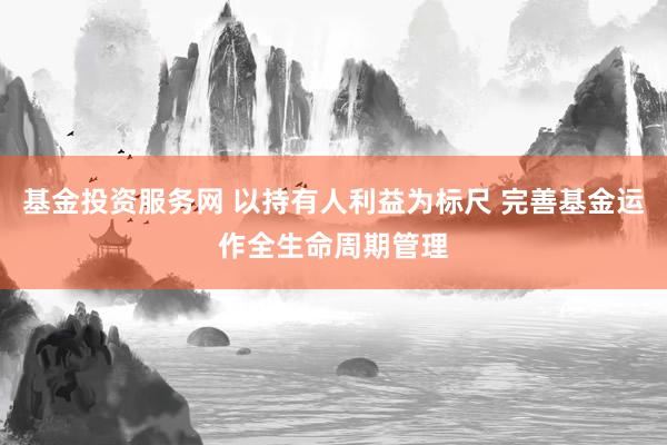 基金投资服务网 以持有人利益为标尺 完善基金运作全生命周期管理
