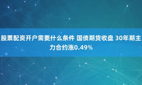 股票配资开户需要什么条件 国债期货收盘 30年期主力合约涨0.49%
