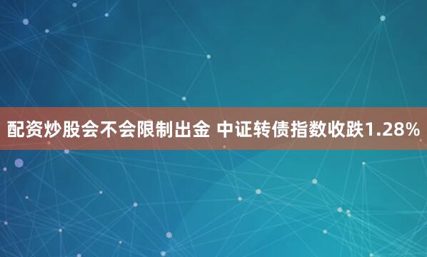 配资炒股会不会限制出金 中证转债指数收跌1.28%