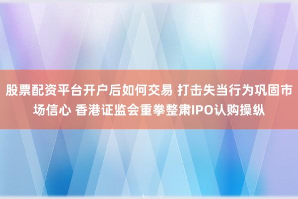 股票配资平台开户后如何交易 打击失当行为巩固市场信心 香港证监会重拳整肃IPO认购操纵