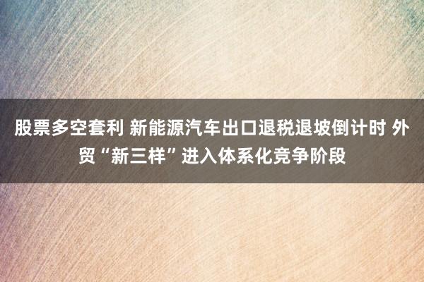 股票多空套利 新能源汽车出口退税退坡倒计时 外贸“新三样”进入体系化竞争阶段