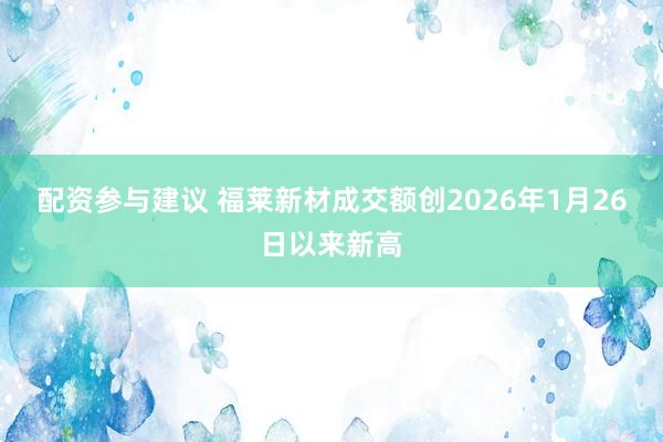 配资参与建议 福莱新材成交额创2026年1月26日以来新高
