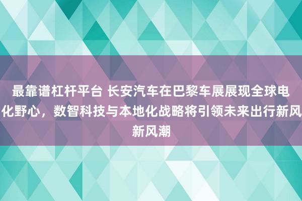最靠谱杠杆平台 长安汽车在巴黎车展展现全球电动化野心，数智科技与本地化战略将引领未来出行新风潮