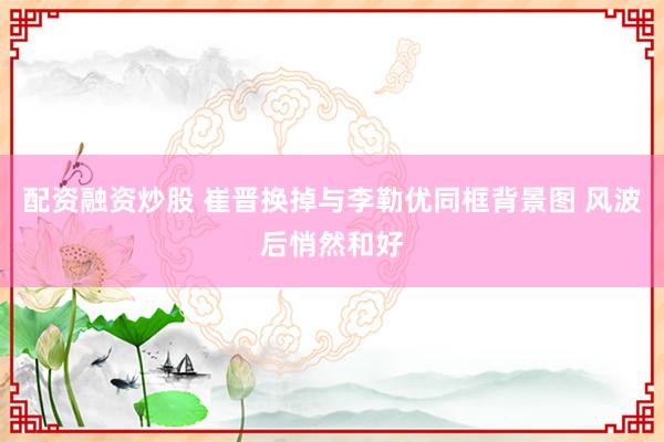 配资融资炒股 崔晋换掉与李勒优同框背景图 风波后悄然和好