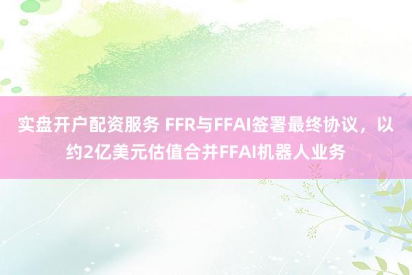 实盘开户配资服务 FFR与FFAI签署最终协议，以约2亿美元估值合并FFAI机器人业务