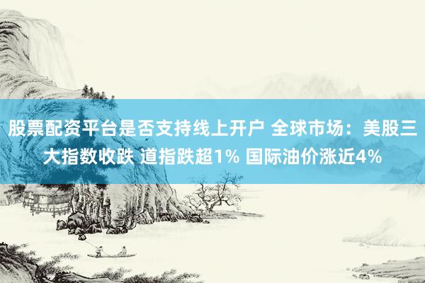 股票配资平台是否支持线上开户 全球市场：美股三大指数收跌 道指跌超1% 国际油价涨近4%