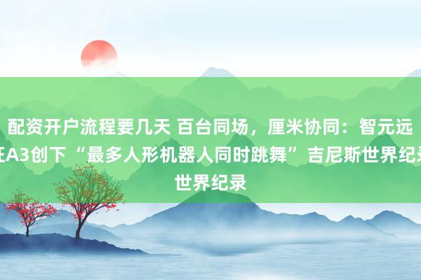配资开户流程要几天 百台同场，厘米协同：智元远征A3创下 “最多人形机器人同时跳舞” 吉尼斯世界纪录