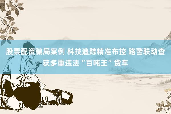 股票配资骗局案例 科技追踪精准布控 路警联动查获多重违法“百吨王”货车