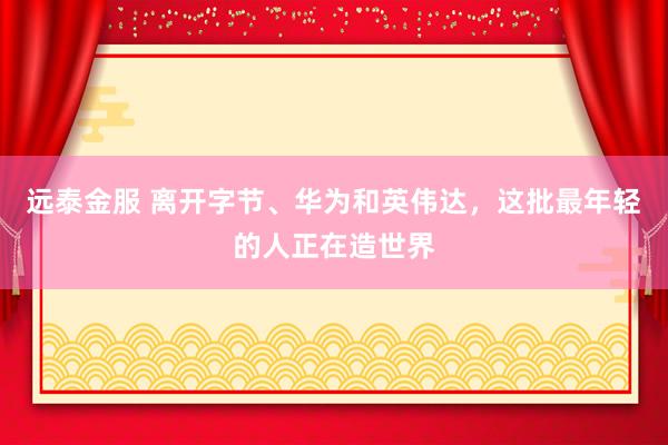 远泰金服 离开字节、华为和英伟达，这批最年轻的人正在造世界