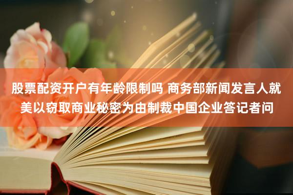 股票配资开户有年龄限制吗 商务部新闻发言人就美以窃取商业秘密为由制裁中国企业答记者问