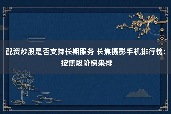 配资炒股是否支持长期服务 长焦摄影手机排行榜: 按焦段阶梯来排