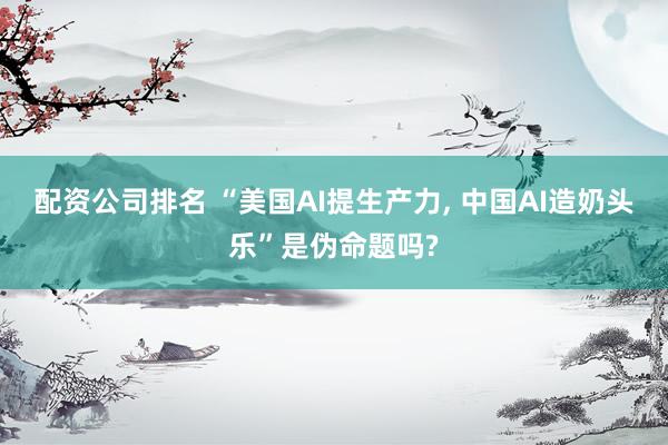 配资公司排名 “美国AI提生产力, 中国AI造奶头乐”是伪命题吗?