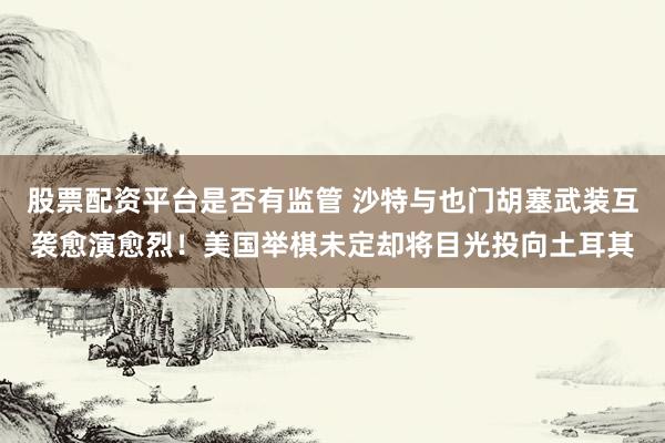 股票配资平台是否有监管 沙特与也门胡塞武装互袭愈演愈烈！美国举棋未定却将目光投向土耳其