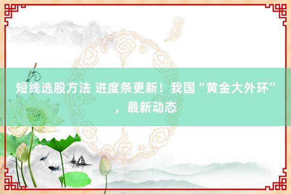 短线选股方法 进度条更新！我国“黄金大外环”，最新动态