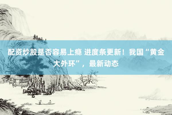 配资炒股是否容易上瘾 进度条更新！我国“黄金大外环”，最新动态